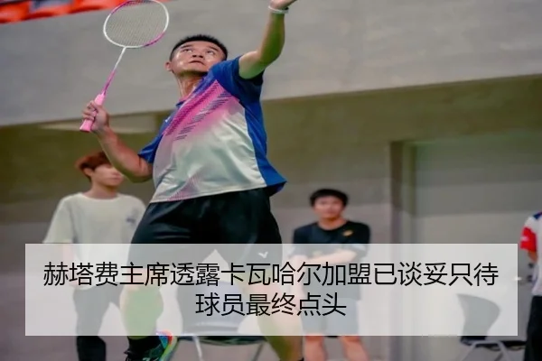 赫塔费主席透露卡瓦哈尔加盟已谈妥只待球员最终点头